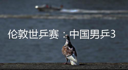 3比男乒大利世乒赛胜澳挺进伦敦强亚队中国0战