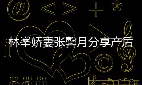 被疼享产性乳腺炎娇妻后状态 林峯哭月分因急张馨